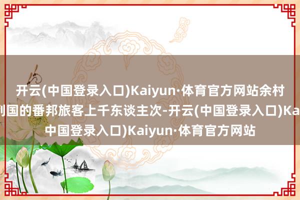 开云(中国登录入口)Kaiyun·体育官方网站余村每年宽待来自天下列国的番邦旅客上千东谈主次-开云(中国登录入口)Kaiyun·体育官方网站