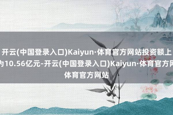 开云(中国登录入口)Kaiyun·体育官方网站投资额上限为10.56亿元-开云(中国登录入口)Kaiyun·体育官方网站