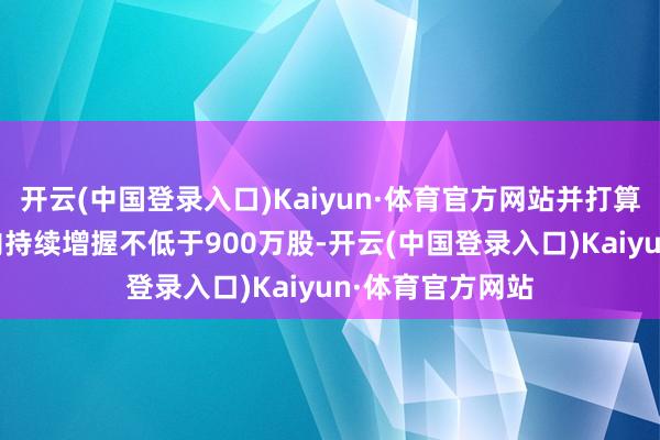 开云(中国登录入口)Kaiyun·体育官方网站并打算在未来12个月内持续增握不低于900万股-开云(中国登录入口)Kaiyun·体育官方网站