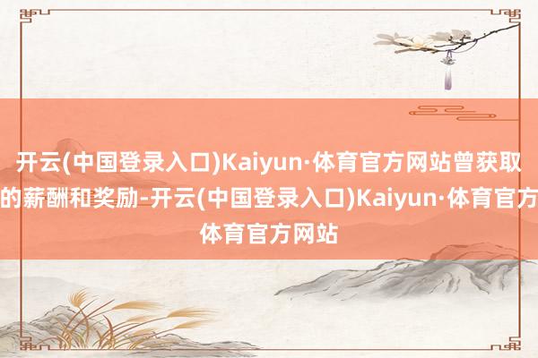 开云(中国登录入口)Kaiyun·体育官方网站曾获取极高的薪酬和奖励-开云(中国登录入口)Kaiyun·体育官方网站