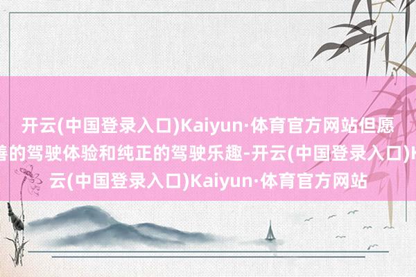 开云(中国登录入口)Kaiyun·体育官方网站但愿每位用户都能享受圆善的驾驶体验和纯正的驾驶乐趣-开云(中国登录入口)Kaiyun·体育官方网站