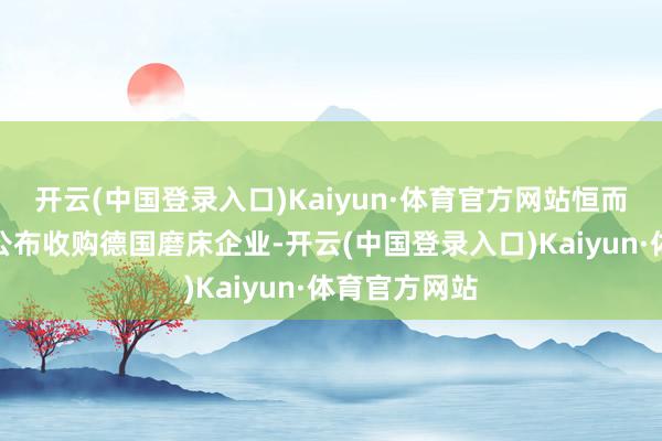 开云(中国登录入口)Kaiyun·体育官方网站恒而达则在近期公布收购德国磨床企业-开云(中国登录入口)Kaiyun·体育官方网站