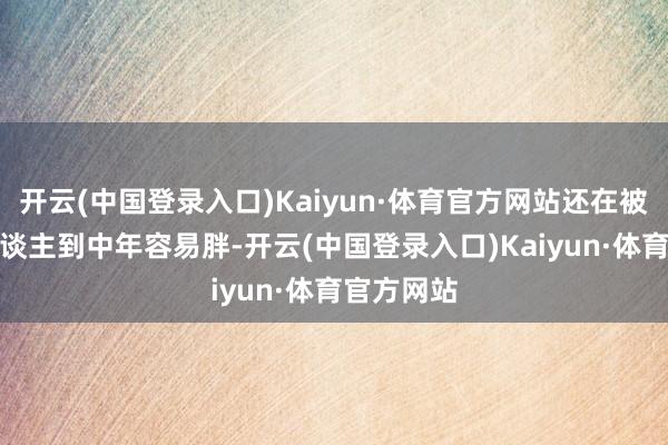 开云(中国登录入口)Kaiyun·体育官方网站还在被诬蔑4.东谈主到中年容易胖-开云(中国登录入口)Kaiyun·体育官方网站