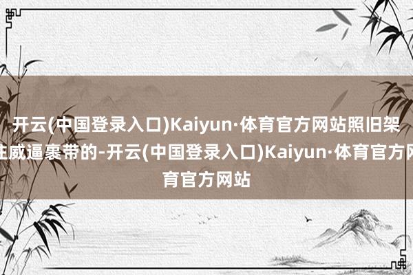 开云(中国登录入口)Kaiyun·体育官方网站照旧架不住威逼裹带的-开云(中国登录入口)Kaiyun·体育官方网站