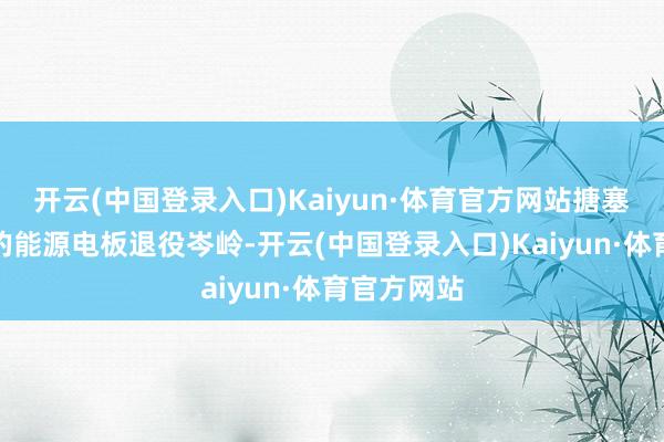 开云(中国登录入口)Kaiyun·体育官方网站搪塞行将到来的能源电板退役岑岭-开云(中国登录入口)Kaiyun·体育官方网站