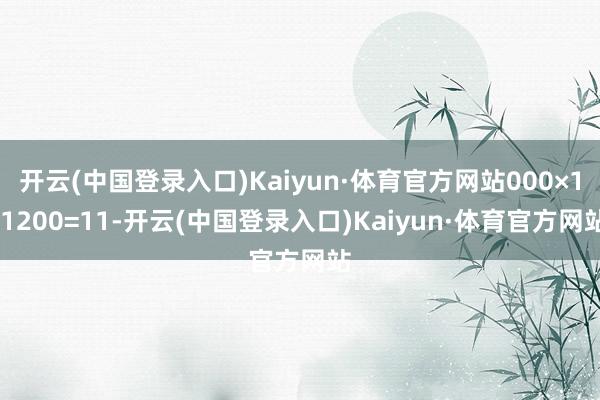 开云(中国登录入口)Kaiyun·体育官方网站000×1.1200=11-开云(中国登录入口)Kaiyun·体育官方网站