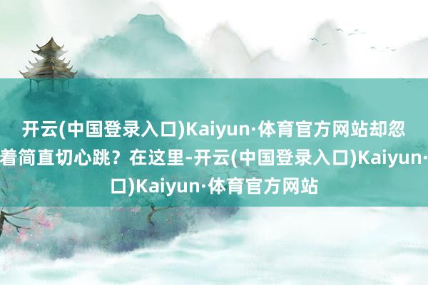 开云(中国登录入口)Kaiyun·体育官方网站却忽略了尘埃里藏着简直切心跳?在这里-开云(中国登录入口)Kaiyun·体育官方网站
