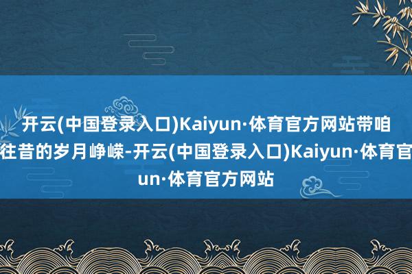 开云(中国登录入口)Kaiyun·体育官方网站带咱们回溯往昔的岁月峥嵘-开云(中国登录入口)Kaiyun·体育官方网站