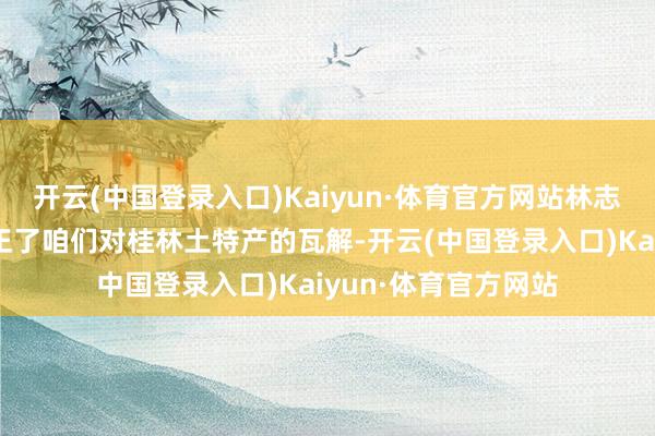 开云(中国登录入口)Kaiyun·体育官方网站林志捷暗示：这迷漫更正了咱们对桂林土特产的瓦解-开云(中国登录入口)Kaiyun·体育官方网站