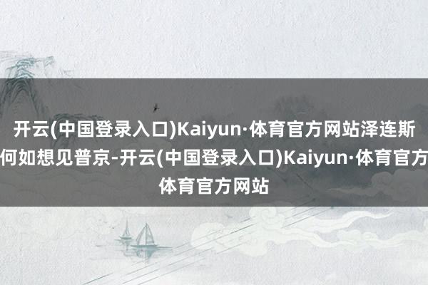 开云(中国登录入口)Kaiyun·体育官方网站泽连斯基再何如想见普京-开云(中国登录入口)Kaiyun·体育官方网站