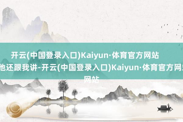开云(中国登录入口)Kaiyun·体育官方网站        他还跟我讲-开云(中国登录入口)Kaiyun·体育官方网站
