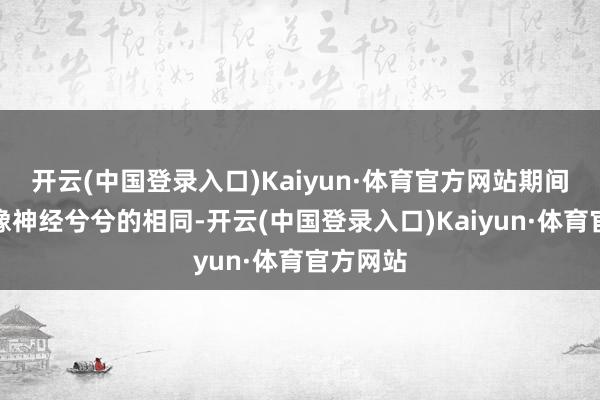 开云(中国登录入口)Kaiyun·体育官方网站期间长了就像神经兮兮的相同-开云(中国登录入口)Kaiyun·体育官方网站