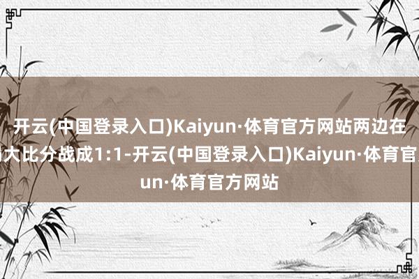 开云(中国登录入口)Kaiyun·体育官方网站两边在前两局大比分战成1:1-开云(中国登录入口)Kaiyun·体育官方网站
