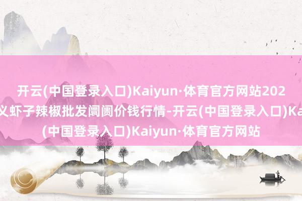 开云(中国登录入口)Kaiyun·体育官方网站2025年7月16日贵州遵义虾子辣椒批发阛阓价钱行情-开云(中国登录入口)Kaiyun·体育官方网站