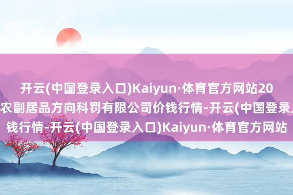 开云(中国登录入口)Kaiyun·体育官方网站2025年7月16日西藏领峰农副居品方向科罚有限公司价钱行情-开云(中国登录入口)Kaiyun·体育官方网站