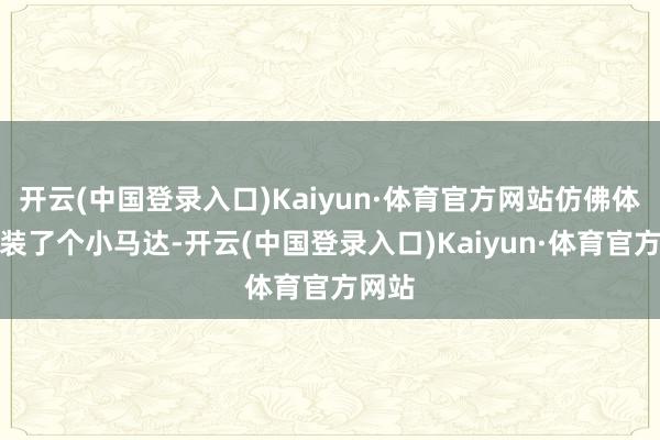 开云(中国登录入口)Kaiyun·体育官方网站仿佛体魄里装了个小马达-开云(中国登录入口)Kaiyun·体育官方网站