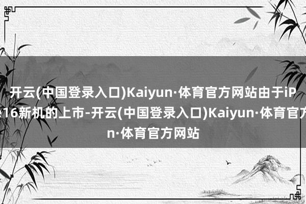 开云(中国登录入口)Kaiyun·体育官方网站由于iPhone16新机的上市-开云(中国登录入口)Kaiyun·体育官方网站