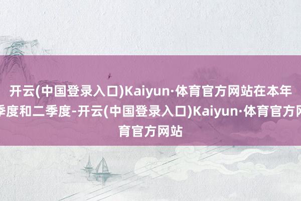 开云(中国登录入口)Kaiyun·体育官方网站在本年一季度和二季度-开云(中国登录入口)Kaiyun·体育官方网站