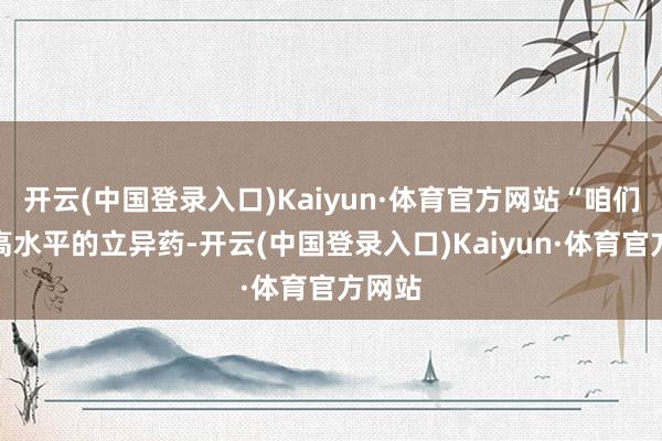 开云(中国登录入口)Kaiyun·体育官方网站“咱们支抓高水平的立异药-开云(中国登录入口)Kaiyun·体育官方网站