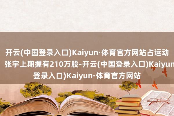 开云(中国登录入口)Kaiyun·体育官方网站占运动股比例0.53%;张宇上期握有210万股-开云(中国登录入口)Kaiyun·体育官方网站