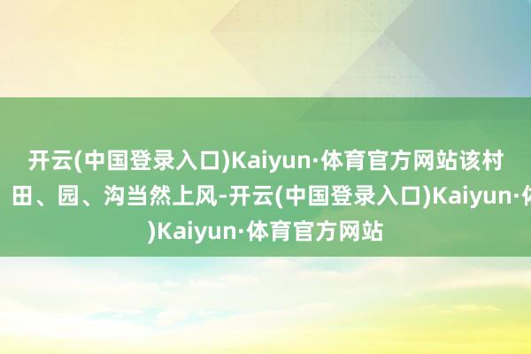 开云(中国登录入口)Kaiyun·体育官方网站该村驻足山、林、田、园、沟当然上风-开云(中国登录入口)Kaiyun·体育官方网站