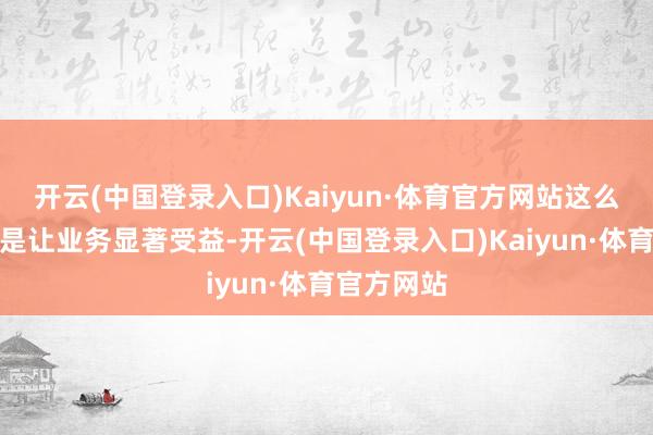 开云(中国登录入口)Kaiyun·体育官方网站这么的投资还是让业务显著受益-开云(中国登录入口)Kaiyun·体育官方网站