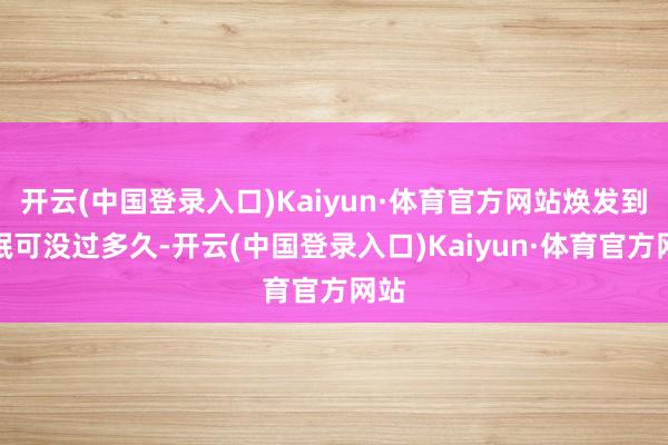 开云(中国登录入口)Kaiyun·体育官方网站焕发到失眠可没过多久-开云(中国登录入口)Kaiyun·体育官方网站