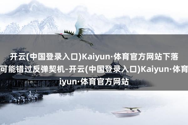 开云(中国登录入口)Kaiyun·体育官方网站下落时卖阴线可能错过反弹契机-开云(中国登录入口)Kaiyun·体育官方网站