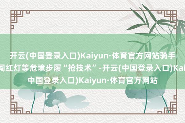 开云(中国登录入口)Kaiyun·体育官方网站骑手们时时通过逆行、闯红灯等危境步履“抢技术”-开云(中国登录入口)Kaiyun·体育官方网站