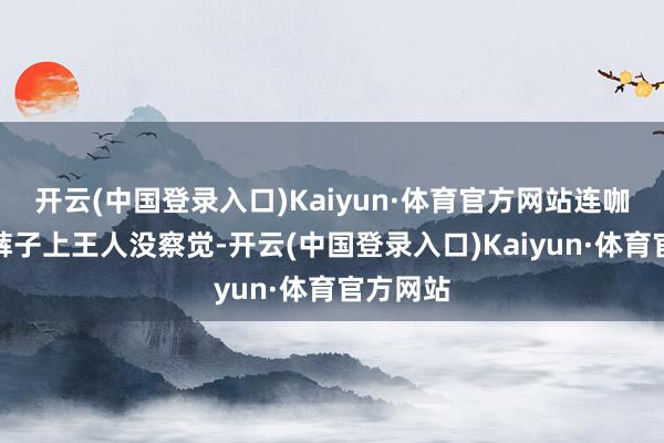 开云(中国登录入口)Kaiyun·体育官方网站连咖啡洒在裤子上王人没察觉-开云(中国登录入口)Kaiyun·体育官方网站