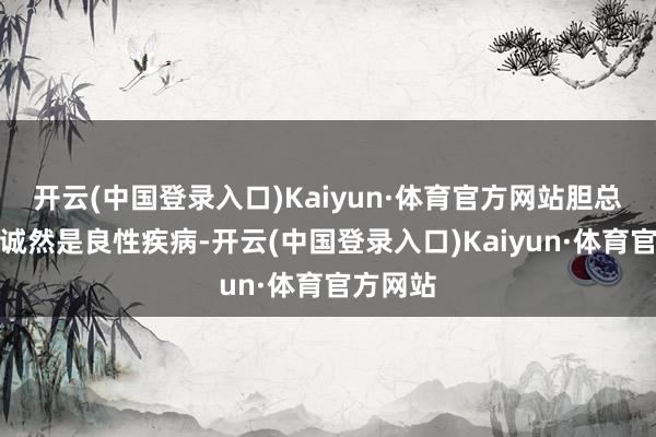 开云(中国登录入口)Kaiyun·体育官方网站胆总管囊肿诚然是良性疾病-开云(中国登录入口)Kaiyun·体育官方网站