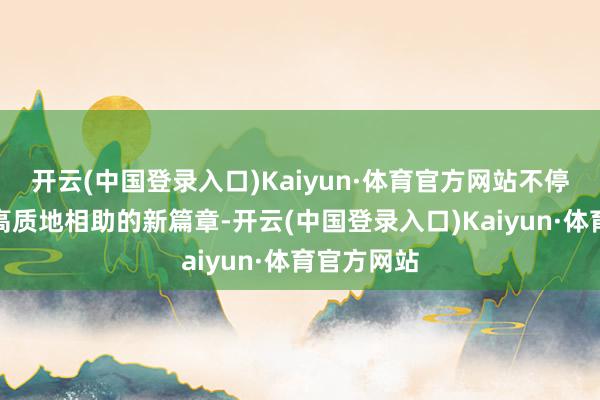 开云(中国登录入口)Kaiyun·体育官方网站不停书写深新高质地相助的新篇章-开云(中国登录入口)Kaiyun·体育官方网站