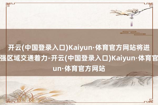 开云(中国登录入口)Kaiyun·体育官方网站将进一步增强区域交通着力-开云(中国登录入口)Kaiyun·体育官方网站