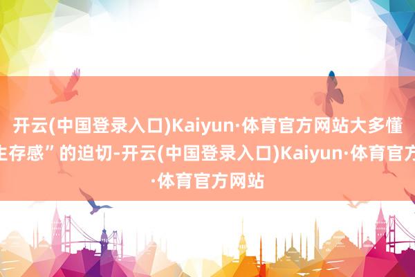 开云(中国登录入口)Kaiyun·体育官方网站大多懂得“生存感”的迫切-开云(中国登录入口)Kaiyun·体育官方网站