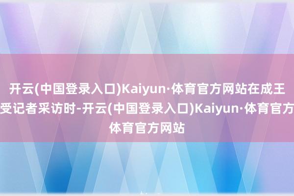 开云(中国登录入口)Kaiyun·体育官方网站在成王人经受记者采访时-开云(中国登录入口)Kaiyun·体育官方网站
