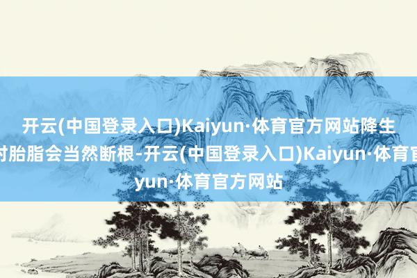 开云(中国登录入口)Kaiyun·体育官方网站降生后洗沐时胎脂会当然断根-开云(中国登录入口)Kaiyun·体育官方网站