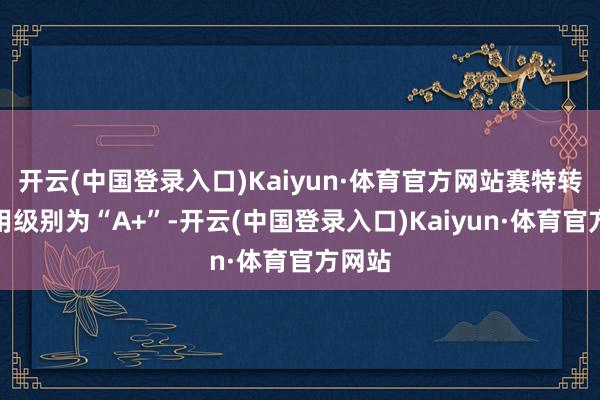 开云(中国登录入口)Kaiyun·体育官方网站赛特转债信用级别为“A+”-开云(中国登录入口)Kaiyun·体育官方网站