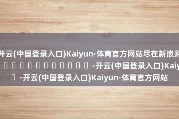 开云(中国登录入口)Kaiyun·体育官方网站尽在新浪财经APP -开云(中国登录入口)Kaiyun·体育官方网站