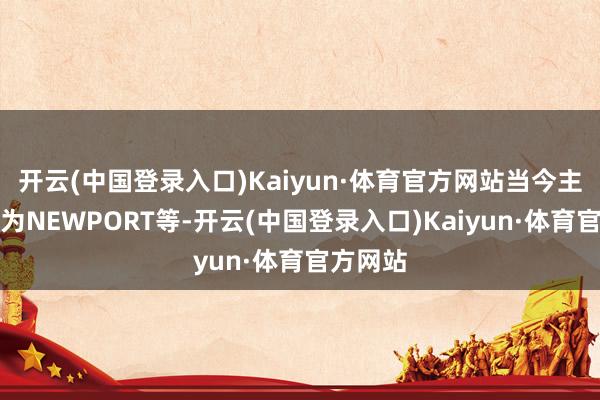 开云(中国登录入口)Kaiyun·体育官方网站当今主要客户为NEWPORT等-开云(中国登录入口)Kaiyun·体育官方网站