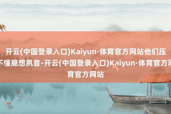 开云(中国登录入口)Kaiyun·体育官方网站他们压根不懂臆想夙昔-开云(中国登录入口)Kaiyun·体育官方网站