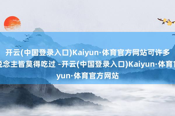 开云(中国登录入口)Kaiyun·体育官方网站可许多农村东说念主皆莫得吃过 -开云(中国登录入口)Kaiyun·体育官方网站
