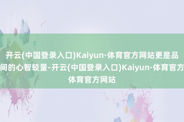 开云(中国登录入口)Kaiyun·体育官方网站更是品牌之间的心智较量-开云(中国登录入口)Kaiyun·体育官方网站