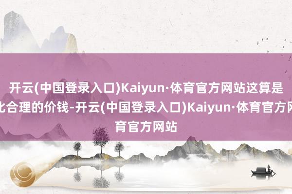 开云(中国登录入口)Kaiyun·体育官方网站这算是相比合理的价钱-开云(中国登录入口)Kaiyun·体育官方网站