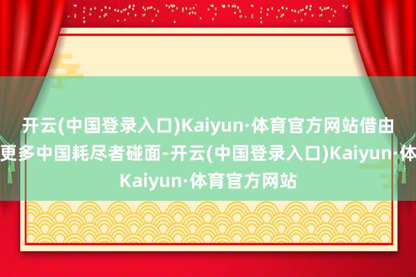 开云(中国登录入口)Kaiyun·体育官方网站借由本次互助与更多中国耗尽者碰面-开云(中国登录入口)Kaiyun·体育官方网站