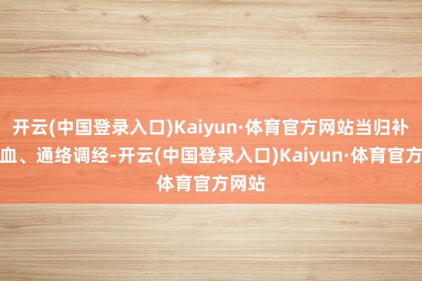 开云(中国登录入口)Kaiyun·体育官方网站当归补血活血、通络调经-开云(中国登录入口)Kaiyun·体育官方网站