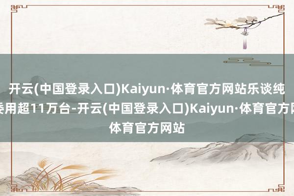 开云(中国登录入口)Kaiyun·体育官方网站乐谈纯电委用超11万台-开云(中国登录入口)Kaiyun·体育官方网站