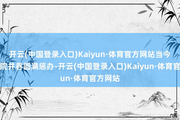 开云(中国登录入口)Kaiyun·体育官方网站当今经过法院并吞圆满惩办-开云(中国登录入口)Kaiyun·体育官方网站