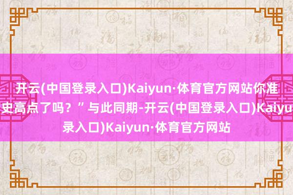 开云(中国登录入口)Kaiyun·体育官方网站你准备好理睬新的历史高点了吗？”与此同期-开云(中国登录入口)Kaiyun·体育官方网站