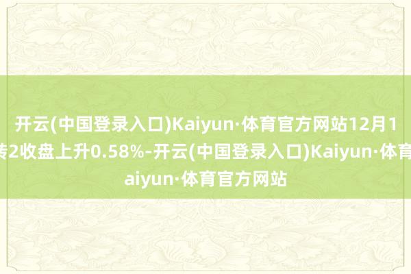 开云(中国登录入口)Kaiyun·体育官方网站12月17日都翔转2收盘上升0.58%-开云(中国登录入口)Kaiyun·体育官方网站
