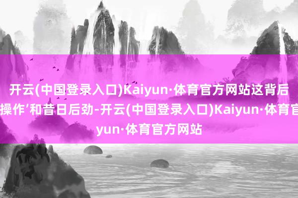 开云(中国登录入口)Kaiyun·体育官方网站这背后的‘硬核操作’和昔日后劲-开云(中国登录入口)Kaiyun·体育官方网站